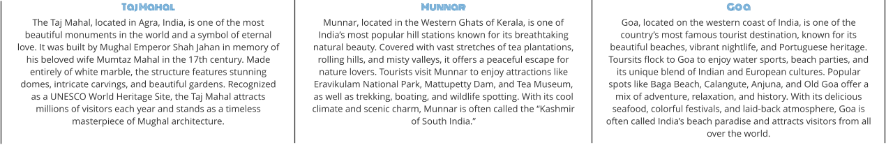 Taj Mahal The Taj Mahal, located in Agra, India, is one of the most beautiful monuments in the world and a symbol of eternal love. It was built by Mughal Emperor Shah Jahan in memory of his beloved wife Mumtaz Mahal in the 17th century. Made entirely of white marble, the structure features stunning domes, intricate carvings, and beautiful gardens. Recognized as a UNESCO World Heritage Site, the Taj Mahal attracts millions of visitors each year and stands as a timeless masterpiece of Mughal architecture. Munnar Munnar, located in the Western Ghats of Kerala, is one of India’s most popular hill stations known for its breathtaking natural beauty. Covered with vast stretches of tea plantations, rolling hills, and misty valleys, it offers a peaceful escape for nature lovers. Tourists visit Munnar to enjoy attractions like Eravikulam National Park, Mattupetty Dam, and Tea Museum, as well as trekking, boating, and wildlife spotting. With its cool climate and scenic charm, Munnar is often called the “Kashmir of South India.” Goa Goa, located on the western coast of India, is one of the country’s most famous tourist destination, known for its beautiful beaches, vibrant nightlife, and Portuguese heritage. Toursits flock to Goa to enjoy water sports, beach parties, and its unique blend of Indian and European cultures. Popular spots like Baga Beach, Calangute, Anjuna, and Old Goa offer a mix of adventure, relaxation, and history. With its delicious seafood, colorful festivals, and laid-back atmosphere, Goa is often called India’s beach paradise and attracts visitors from all over the world.